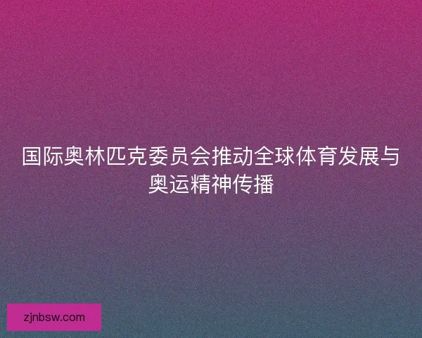 国际奥林匹克委员会推动全球体育发展与奥运精神传播