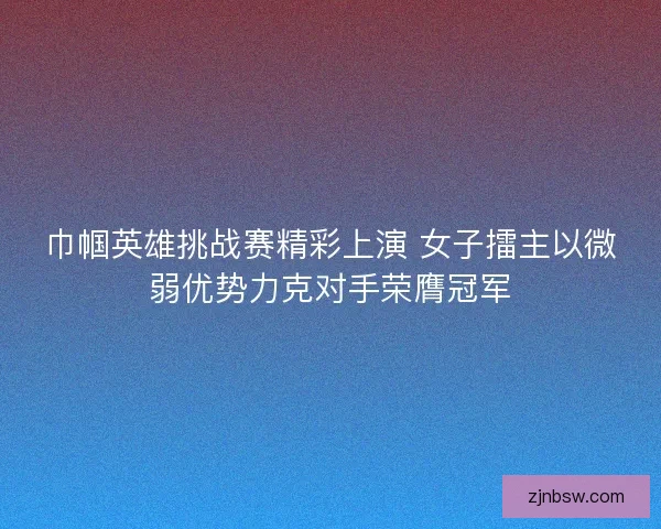 巾帼英雄挑战赛精彩上演 女子擂主以微弱优势力克对手荣膺冠军