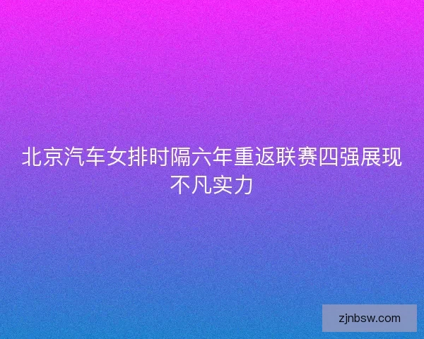 北京汽车女排时隔六年重返联赛四强展现不凡实力